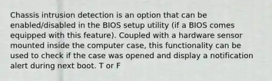 Chassis intrusion detection is an option that can be enabled/disabled in the BIOS setup utility (if a BIOS comes equipped with this feature). Coupled with a hardware sensor mounted inside the computer case, this functionality can be used to check if the case was opened and display a notification alert during next boot. T or F