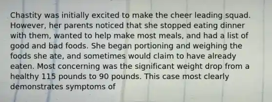 Chastity was initially excited to make the cheer leading squad. However, her parents noticed that she stopped eating dinner with them, wanted to help make most meals, and had a list of good and bad foods. She began portioning and weighing the foods she ate, and sometimes would claim to have already eaten. Most concerning was the significant weight drop from a healthy 115 pounds to 90 pounds. This case most clearly demonstrates symptoms of