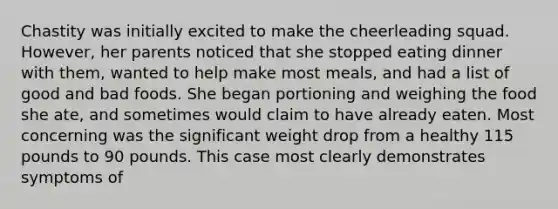 Chastity was initially excited to make the cheerleading squad. However, her parents noticed that she stopped eating dinner with them, wanted to help make most meals, and had a list of good and bad foods. She began portioning and weighing the food she ate, and sometimes would claim to have already eaten. Most concerning was the significant weight drop from a healthy 115 pounds to 90 pounds. This case most clearly demonstrates symptoms of