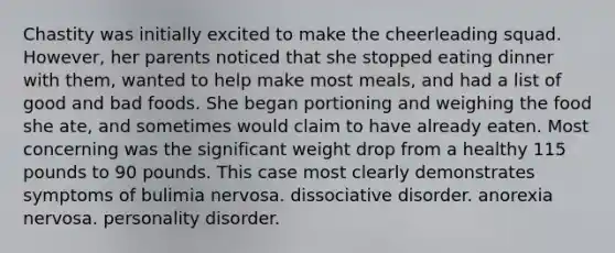 Chastity was initially excited to make the cheerleading squad. However, her parents noticed that she stopped eating dinner with them, wanted to help make most meals, and had a list of good and bad foods. She began portioning and weighing the food she ate, and sometimes would claim to have already eaten. Most concerning was the significant weight drop from a healthy 115 pounds to 90 pounds. This case most clearly demonstrates symptoms of bulimia nervosa. dissociative disorder. <a href='https://www.questionai.com/knowledge/kVNGtFlMIY-anorexia-nervosa' class='anchor-knowledge'>anorexia nervosa</a>. personality disorder.