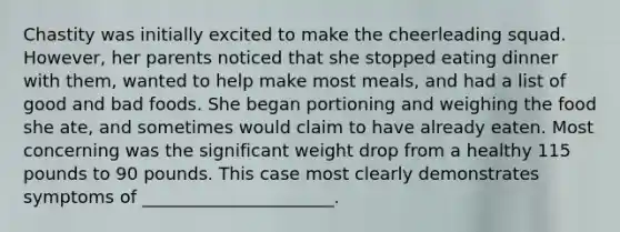 Chastity was initially excited to make the cheerleading squad. However, her parents noticed that she stopped eating dinner with them, wanted to help make most meals, and had a list of good and bad foods. She began portioning and weighing the food she ate, and sometimes would claim to have already eaten. Most concerning was the significant weight drop from a healthy 115 pounds to 90 pounds. This case most clearly demonstrates symptoms of ______________________.