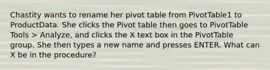 Chastity wants to rename her pivot table from PivotTable1 to ProductData. She clicks the Pivot table then goes to PivotTable Tools > Analyze, and clicks the X text box in the PivotTable group. She then types a new name and presses ENTER. What can X be in the procedure?