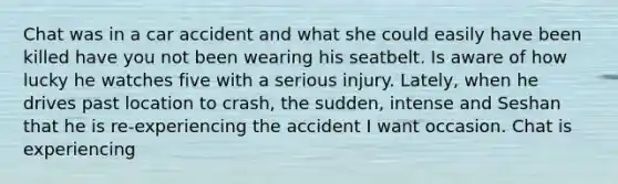 Chat was in a car accident and what she could easily have been killed have you not been wearing his seatbelt. Is aware of how lucky he watches five with a serious injury. Lately, when he drives past location to crash, the sudden, intense and Seshan that he is re-experiencing the accident I want occasion. Chat is experiencing