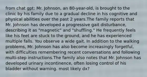 from chat gpt: Mr. Johnson, an 80-year-old, is brought to the clinic by his family due to a gradual decline in his cognitive and physical abilities over the past 2 years.The family reports that Mr. Johnson has developed a progressive gait disturbance, describing it as "magnetic" and "shuffling." He frequently feels like his feet are stuck to the ground, and he has experienced multiple falls. You observe a wide gait. In addition to the walking problems, Mr. Johnson has also become increasingly forgetful, with difficulties remembering recent conversations and following multi-step instructions.The family also notes that Mr. Johnson has developed urinary incontinence, often losing control of his bladder without warning. most likely dx?