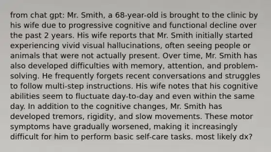 from chat gpt: Mr. Smith, a 68-year-old is brought to the clinic by his wife due to progressive cognitive and functional decline over the past 2 years. His wife reports that Mr. Smith initially started experiencing vivid visual hallucinations, often seeing people or animals that were not actually present. Over time, Mr. Smith has also developed difficulties with memory, attention, and problem-solving. He frequently forgets recent conversations and struggles to follow multi-step instructions. His wife notes that his cognitive abilities seem to fluctuate day-to-day and even within the same day. In addition to the cognitive changes, Mr. Smith has developed tremors, rigidity, and slow movements. These motor symptoms have gradually worsened, making it increasingly difficult for him to perform basic self-care tasks. most likely dx?