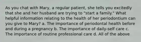 As you chat with Mary, a regular patient, she tells you excitedly that she and her husband are trying to "start a family." What helpful information relating to the health of her periodontium can you give to Mary? a. The importance of periodontal health before and during a pregnancy b. The importance of daily-self care c. The importance of routine professional care d. All of the above