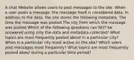 A chat Website allows users to post messages to the site. When a user posts a message, the message itself is considered data. In addition to the data, the site stores the following metadata. The time the message was posted The city from which the message was posted Which of the following questions can NOT be answered using only the data and metadata collected? What topics are most frequently posted about in a particular city? When is a particular city most active on the site? Which users post messages most frequently? What topics are most frequently posted about during a particular time period?