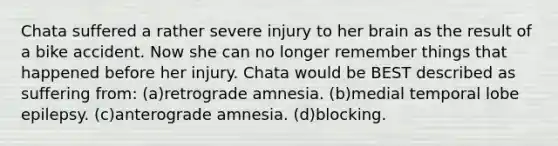 Chata suffered a rather severe injury to her brain as the result of a bike accident. Now she can no longer remember things that happened before her injury. Chata would be BEST described as suffering from: (a)retrograde amnesia. (b)medial temporal lobe epilepsy. (c)anterograde amnesia. (d)blocking.