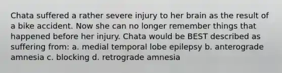 Chata suffered a rather severe injury to her brain as the result of a bike accident. Now she can no longer remember things that happened before her injury. Chata would be BEST described as suffering from: a. medial temporal lobe epilepsy b. anterograde amnesia c. blocking d. retrograde amnesia