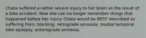 Chata suffered a rather severe injury to her brain as the result of a bike accident. Now she can no longer remember things that happened before her injury. Chata would be BEST described as suffering from: blocking. retrograde amnesia. medial temporal lobe epilepsy. anterograde amnesia.