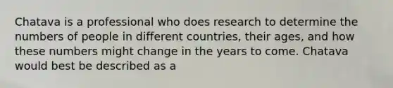 Chatava is a professional who does research to determine the numbers of people in different countries, their ages, and how these numbers might change in the years to come. Chatava would best be described as a​