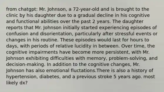 from chatgpt: Mr. Johnson, a 72-year-old and is brought to the clinic by his daughter due to a gradual decline in his cognitive and functional abilities over the past 2 years. The daughter reports that Mr. Johnson initially started experiencing episodes of confusion and disorientation, particularly after stressful events or changes in his routine. These episodes would last for hours to days, with periods of relative lucidity in between. Over time, the cognitive impairments have become more persistent, with Mr. Johnson exhibiting difficulties with memory, problem-solving, and decision-making. In addition to the cognitive changes, Mr. Johnson has also emotional fluctations.There is also a history of hypertension, diabetes, and a previous stroke 5 years ago. most likely dx?