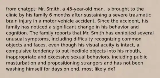 from chatgpt: Mr. Smith, a 45-year-old man, is brought to the clinic by his family 6 months after sustaining a severe traumatic brain injury in a motor vehicle accident. Since the accident, his family has noticed a significant change in his behavior and cognition. The family reports that Mr. Smith has exhibited several unusual symptoms, including difficulty recognizing common objects and faces, even though his visual acuity is intact, a compulsive tendency to put inedible objects into his mouth, inappropriate and excessive sexual behaviors, including public masturbation and propositioning strangers and has not been washing himself for days on end. most likely dx?