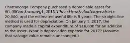 Chattanooga Company purchased a depreciable asset for 80,000 on January 1, 2015. The estimated salvage value is20,000, and the estimated useful life is 5 years. The straight-line method is used for depreciation. On January 1, 2017, the company made a capital expenditure of 16,000 for an addition to the asset. What is depreciation expense for 2017? (Assume that salvage value remains unchanged.)