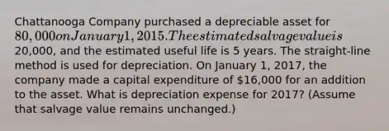 Chattanooga Company purchased a depreciable asset for 80,000 on January 1, 2015. The estimated salvage value is20,000, and the estimated useful life is 5 years. The straight-line method is used for depreciation. On January 1, 2017, the company made a capital expenditure of 16,000 for an addition to the asset. What is depreciation expense for 2017? (Assume that salvage value remains unchanged.)