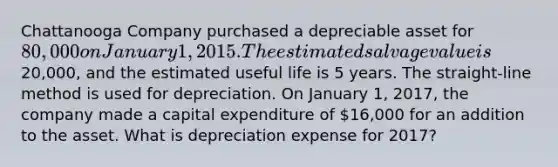 Chattanooga Company purchased a depreciable asset for 80,000 on January 1, 2015. The estimated salvage value is20,000, and the estimated useful life is 5 years. The straight-line method is used for depreciation. On January 1, 2017, the company made a capital expenditure of 16,000 for an addition to the asset. What is depreciation expense for 2017?