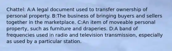 Chattel: A:A legal document used to transfer ownership of personal property. B:The business of bringing buyers and sellers together in the marketplace. C:An item of moveable personal property, such as furniture and draperies. D:A band of frequencies used in radio and television transmission, especially as used by a particular station.