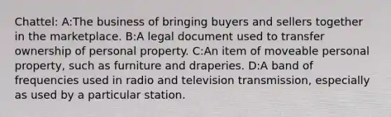 Chattel: A:The business of bringing buyers and sellers together in the marketplace. B:A legal document used to transfer ownership of personal property. C:An item of moveable personal property, such as furniture and draperies. D:A band of frequencies used in radio and television transmission, especially as used by a particular station.