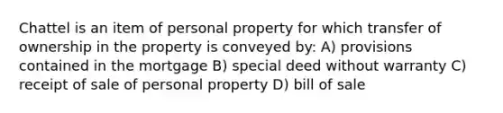 Chattel is an item of personal property for which transfer of ownership in the property is conveyed by: A) provisions contained in the mortgage B) special deed without warranty C) receipt of sale of personal property D) bill of sale