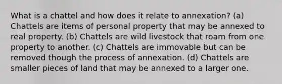 What is a chattel and how does it relate to annexation? (a) Chattels are items of personal property that may be annexed to real property. (b) Chattels are wild livestock that roam from one property to another. (c) Chattels are immovable but can be removed though the process of annexation. (d) Chattels are smaller pieces of land that may be annexed to a larger one.