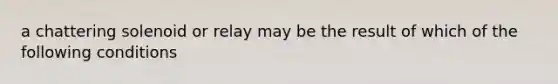 a chattering solenoid or relay may be the result of which of the following conditions