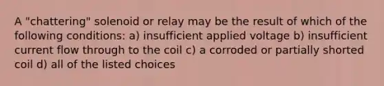 A "chattering" solenoid or relay may be the result of which of the following conditions: a) insufficient applied voltage b) insufficient current flow through to the coil c) a corroded or partially shorted coil d) all of the listed choices