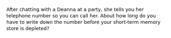 After chatting with a Deanna at a party, she tells you her telephone number so you can call her. About how long do you have to write down the number before your short-term memory store is depleted?