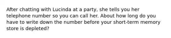 After chatting with Lucinda at a party, she tells you her telephone number so you can call her. About how long do you have to write down the number before your short-term memory store is depleted?