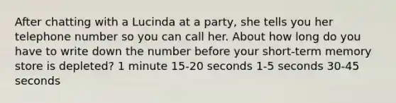 After chatting with a Lucinda at a party, she tells you her telephone number so you can call her. About how long do you have to write down the number before your short-term memory store is depleted? 1 minute 15-20 seconds 1-5 seconds 30-45 seconds