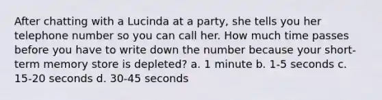 After chatting with a Lucinda at a party, she tells you her telephone number so you can call her. How much time passes before you have to write down the number because your short-term memory store is depleted? a. 1 minute b. 1-5 seconds c. 15-20 seconds d. 30-45 seconds