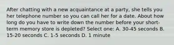 After chatting with a new acquaintance at a party, she tells you her telephone number so you can call her for a date. About how long do you have to write down the number before your short-term memory store is depleted? Select one: A. 30-45 seconds B. 15-20 seconds C. 1-5 seconds D. 1 minute