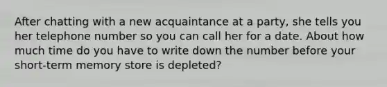 After chatting with a new acquaintance at a party, she tells you her telephone number so you can call her for a date. About how much time do you have to write down the number before your short-term memory store is depleted?