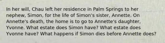 In her will, Chau left her residence in Palm Springs to her nephew, Simon, for the life of Simon's sister, Annette. On Annette's death, the home is to go to Annette's daughter, Yvonne. What estate does Simon have? What estate does Yvonne have? What happens if Simon dies before Annette does?