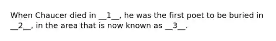 When Chaucer died in __1__, he was the first poet to be buried in __2__, in the area that is now known as __3__.