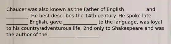 Chaucer was also known as the Father of English ________ and _________. He best describes the 14th century. He spoke late _________ English, gave ______________ to the language, was loyal to his country/adventurous life, 2nd only to Shakespeare and was the author of the ___________ _________.