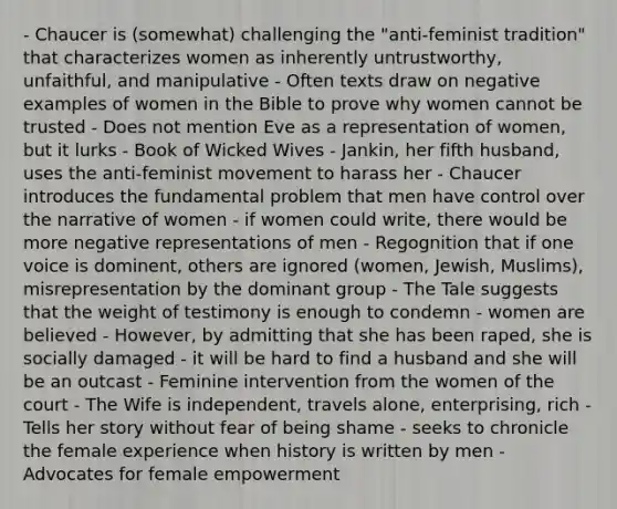 - Chaucer is (somewhat) challenging the "anti-feminist tradition" that characterizes women as inherently untrustworthy, unfaithful, and manipulative - Often texts draw on negative examples of women in the Bible to prove why women cannot be trusted - Does not mention Eve as a representation of women, but it lurks - Book of Wicked Wives - Jankin, her fifth husband, uses the anti-feminist movement to harass her - Chaucer introduces the fundamental problem that men have control over the narrative of women - if women could write, there would be more negative representations of men - Regognition that if one voice is dominent, others are ignored (women, Jewish, Muslims), misrepresentation by the dominant group - The Tale suggests that the weight of testimony is enough to condemn - women are believed - However, by admitting that she has been raped, she is socially damaged - it will be hard to find a husband and she will be an outcast - Feminine intervention from the women of the court - The Wife is independent, travels alone, enterprising, rich - Tells her story without fear of being shame - seeks to chronicle the female experience when history is written by men - Advocates for female empowerment