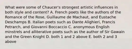 What were some of Chaucer's strongest artistic influences in both style and content? A. French poets like the authors of the Romance of the Rose, Guillaume de Machaut, and Eustache Deschamps B. Italian poets such as Dante Alighieri, Francis Petrarch, and Giovanni Boccaccio C. anonymous English minstrels and alliterative poets such as the author of Sir Gawain and the Green Knight D. both 1 and 2 above E. both 2 and 3 above