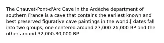 The Chauvet-Pont-d'Arc Cave in the Ardèche department of southern France is a cave that contains the earliest known and best preserved figurative cave paintings in the world,[ dates fall into two groups, one centered around 27,000-26,000 BP and the other around 32,000-30,000 BP.