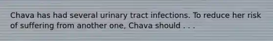 Chava has had several urinary tract infections. To reduce her risk of suffering from another one, Chava should . . .