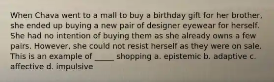 When Chava went to a mall to buy a birthday gift for her brother, she ended up buying a new pair of designer eyewear for herself. She had no intention of buying them as she already owns a few pairs. However, she could not resist herself as they were on sale. This is an example of _____ shopping a. epistemic b. adaptive c. affective d. impulsive