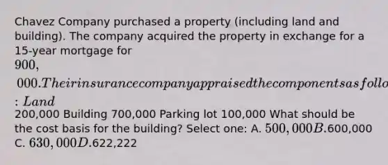 Chavez Company purchased a property (including land and building). The company acquired the property in exchange for a 15-year mortgage for 900,000. Their insurance company appraised the components as follows: Land200,000 Building 700,000 Parking lot 100,000 What should be the cost basis for the building? Select one: A. 500,000 B.600,000 C. 630,000 D.622,222