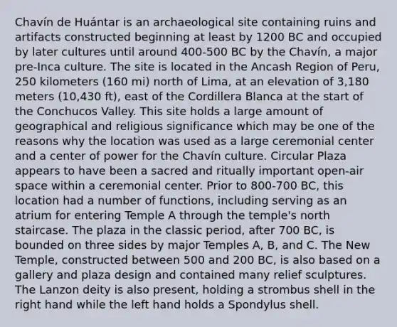 Chavín de Huántar is an archaeological site containing ruins and artifacts constructed beginning at least by 1200 BC and occupied by later cultures until around 400-500 BC by the Chavín, a major pre-Inca culture. The site is located in the Ancash Region of Peru, 250 kilometers (160 mi) north of Lima, at an elevation of 3,180 meters (10,430 ft), east of the Cordillera Blanca at the start of the Conchucos Valley. This site holds a large amount of geographical and religious significance which may be one of the reasons why the location was used as a large ceremonial center and a center of power for the Chavín culture. Circular Plaza appears to have been a sacred and ritually important open-air space within a ceremonial center. Prior to 800-700 BC, this location had a number of functions, including serving as an atrium for entering Temple A through the temple's north staircase. The plaza in the classic period, after 700 BC, is bounded on three sides by major Temples A, B, and C. The New Temple, constructed between 500 and 200 BC, is also based on a gallery and plaza design and contained many relief sculptures. The Lanzon deity is also present, holding a strombus shell in the right hand while the left hand holds a Spondylus shell.