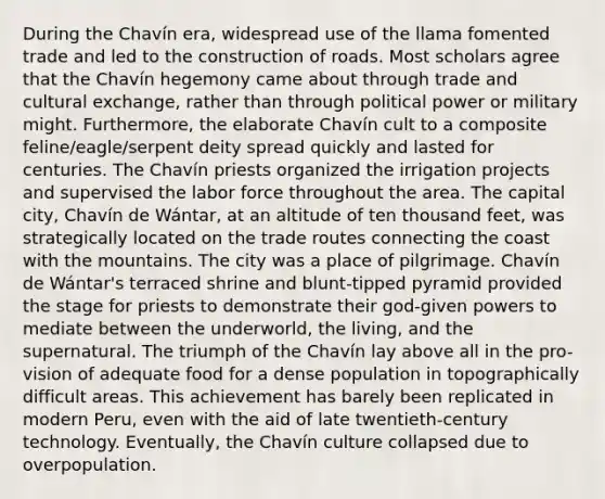 During the Chavín era, widespread use of the llama fomented trade and led to the construction of roads. Most scholars agree that the Chavín hegemony came about through trade and cultural exchange, rather than through political power or military might. Furthermore, the elaborate Chavín cult to a composite feline/eagle/serpent deity spread quickly and lasted for centuries. The Chavín priests organized the irrigation projects and supervised the labor force throughout the area. The capital city, Chavín de Wántar, at an altitude of ten thousand feet, was strategically located on the trade routes connecting the coast with the mountains. The city was a place of pilgrimage. Chavín de Wántar's terraced shrine and blunt-tipped pyramid provided the stage for priests to demonstrate their god-given powers to mediate between the underworld, the living, and the supernatural. The triumph of the Chavín lay above all in the pro- vision of adequate food for a dense population in topographically difficult areas. This achievement has barely been replicated in modern Peru, even with the aid of late twentieth-century technology. Eventually, the Chavín culture collapsed due to overpopulation.