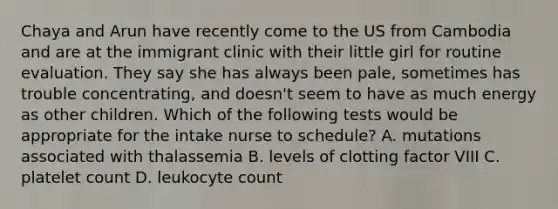 Chaya and Arun have recently come to the US from Cambodia and are at the immigrant clinic with their little girl for routine evaluation. They say she has always been​ pale, sometimes has trouble​ concentrating, and​ doesn't seem to have as much energy as other children. Which of the following tests would be appropriate for the intake nurse to​ schedule? A. mutations associated with thalassemia B. levels of clotting factor VIII C. platelet count D. leukocyte count