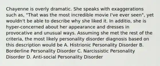 Chayenne is overly dramatic. She speaks with exaggerations such as, "That was the most incredible movie I've ever seen", yet wouldn't be able to describe why she liked it. In additio, she is hyper-concerned about her appearance and dresses in provocative and unusual ways. Assuming she met the rest of the criteria, the most likely personality disorder diagnosis based on this description would be A. Histrionic Personality Disorder B. Borderline Personality Disorder C. Narcissistic Personality Disorder D. Anti-social Personality Disorder