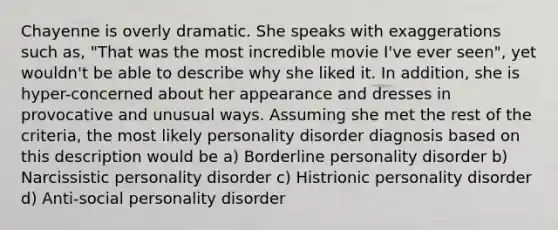 Chayenne is overly dramatic. She speaks with exaggerations such as, "That was the most incredible movie I've ever seen", yet wouldn't be able to describe why she liked it. In addition, she is hyper-concerned about her appearance and dresses in provocative and unusual ways. Assuming she met the rest of the criteria, the most likely personality disorder diagnosis based on this description would be a) Borderline personality disorder b) Narcissistic personality disorder c) Histrionic personality disorder d) Anti-social personality disorder