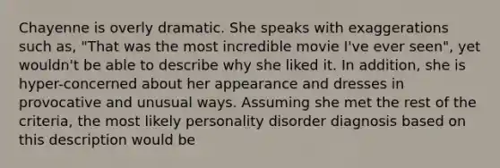 Chayenne is overly dramatic. She speaks with exaggerations such as, "That was the most incredible movie I've ever seen", yet wouldn't be able to describe why she liked it. In addition, she is hyper-concerned about her appearance and dresses in provocative and unusual ways. Assuming she met the rest of the criteria, the most likely personality disorder diagnosis based on this description would be