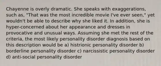 Chayenne is overly dramatic. She speaks with exaggerations, such as, "That was the most incredible movie I've ever seen," yet wouldn't be able to describe why she liked it. In addition, she is hyper-concerned about her appearance and dresses in provocative and unusual ways. Assuming she met the rest of the criteria, the most likely personality disorder diagnosis based on this description would be a) histrionic personality disorder b) borderline personality disorder c) narcissistic personality disorder d) anti-social personality disorder