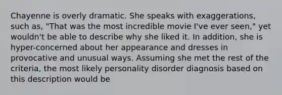 Chayenne is overly dramatic. She speaks with exaggerations, such as, "That was the most incredible movie I've ever seen," yet wouldn't be able to describe why she liked it. In addition, she is hyper-concerned about her appearance and dresses in provocative and unusual ways. Assuming she met the rest of the criteria, the most likely personality disorder diagnosis based on this description would be