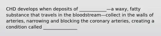 CHD develops when deposits of ____________—a waxy, fatty substance that travels in the bloodstream—collect in the walls of arteries, narrowing and blocking the coronary arteries, creating a condition called _______________